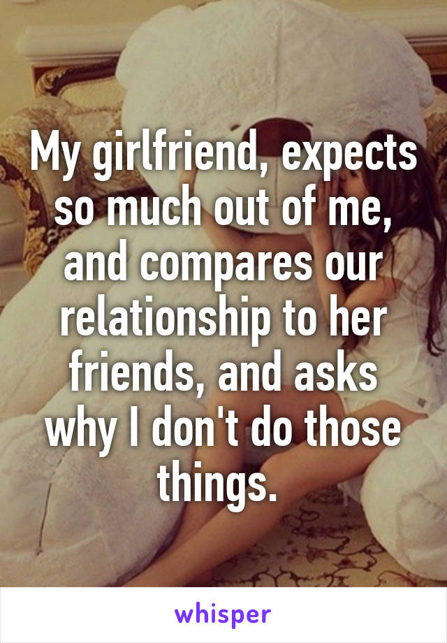 My girlfriend, expects so much out of me, and compares our relationship to her friends, and asks why I don't do those things. 