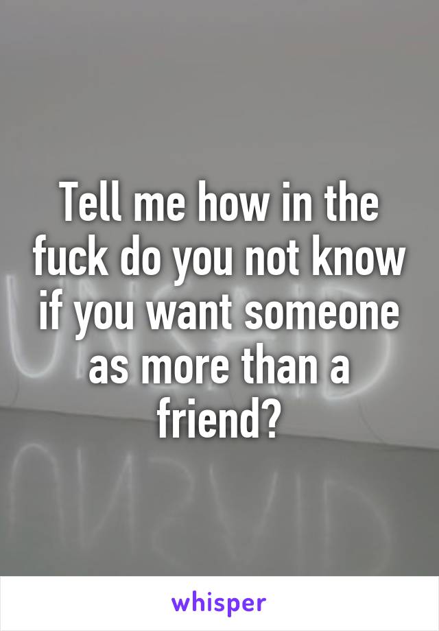 Tell me how in the fuck do you not know if you want someone as more than a friend?