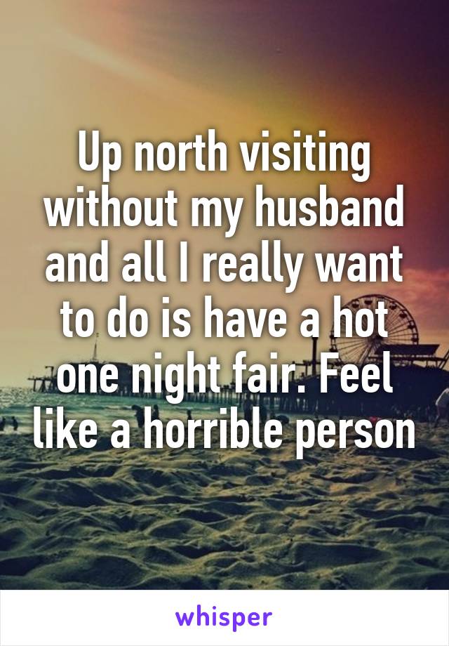 Up north visiting without my husband and all I really want to do is have a hot one night fair. Feel like a horrible person 