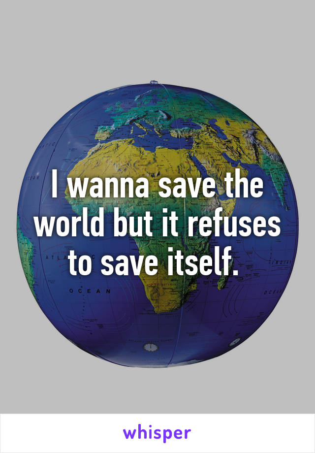 I wanna save the world but it refuses to save itself. 