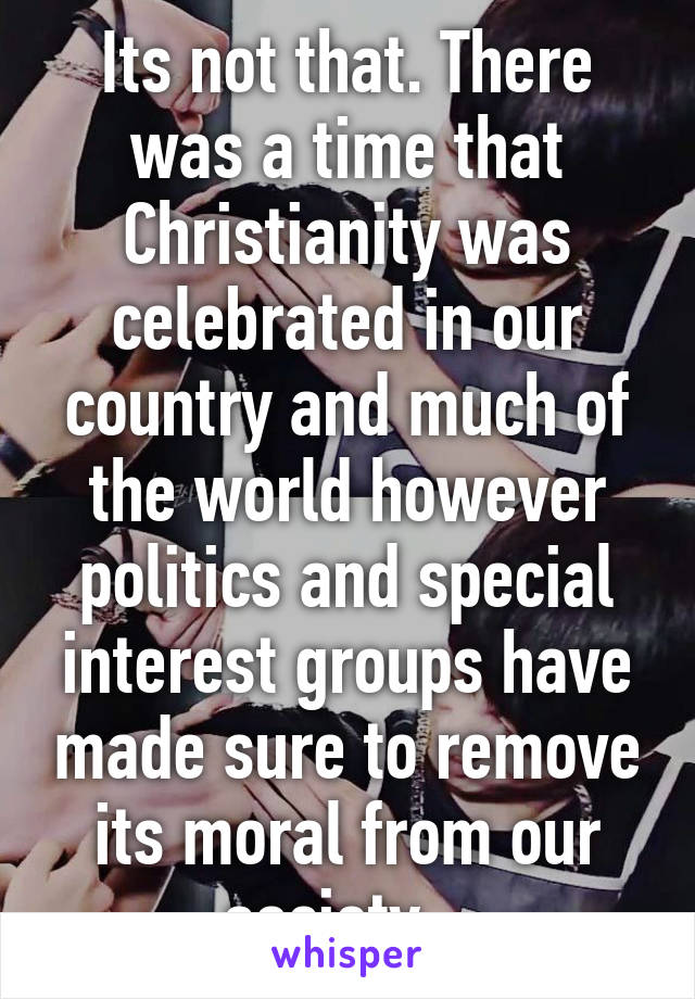 Its not that. There was a time that Christianity was celebrated in our country and much of the world however politics and special interest groups have made sure to remove its moral from our society.  