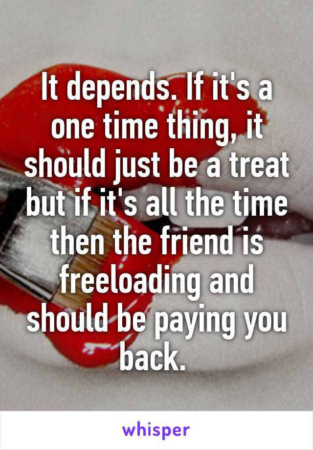 It depends. If it's a one time thing, it should just be a treat but if it's all the time then the friend is freeloading and should be paying you back. 