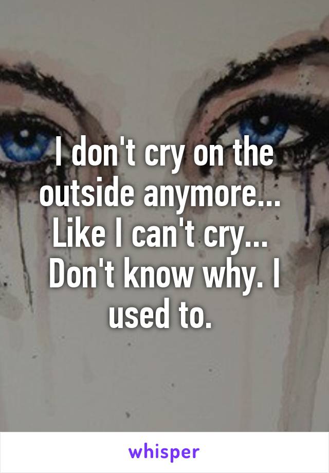 I don't cry on the outside anymore...  Like I can't cry...  Don't know why. I used to. 