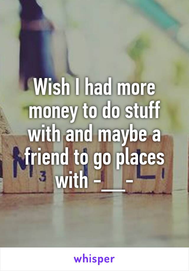 Wish I had more money to do stuff with and maybe a friend to go places with -__-