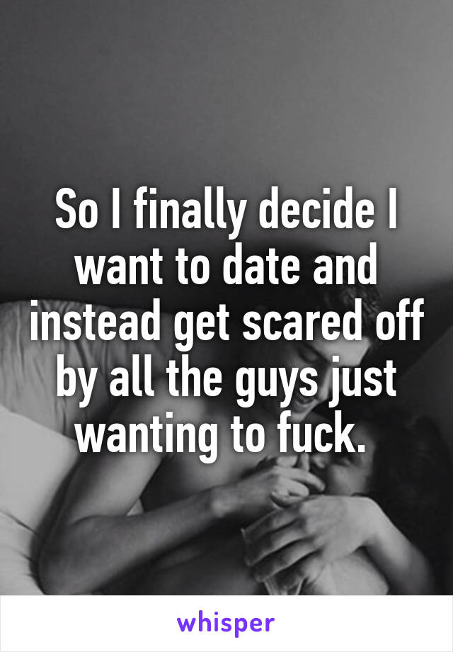 So I finally decide I want to date and instead get scared off by all the guys just wanting to fuck. 