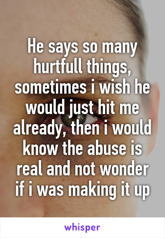 He says so many hurtfull things, sometimes i wish he would just hit me already, then i would know the abuse is real and not wonder if i was making it up