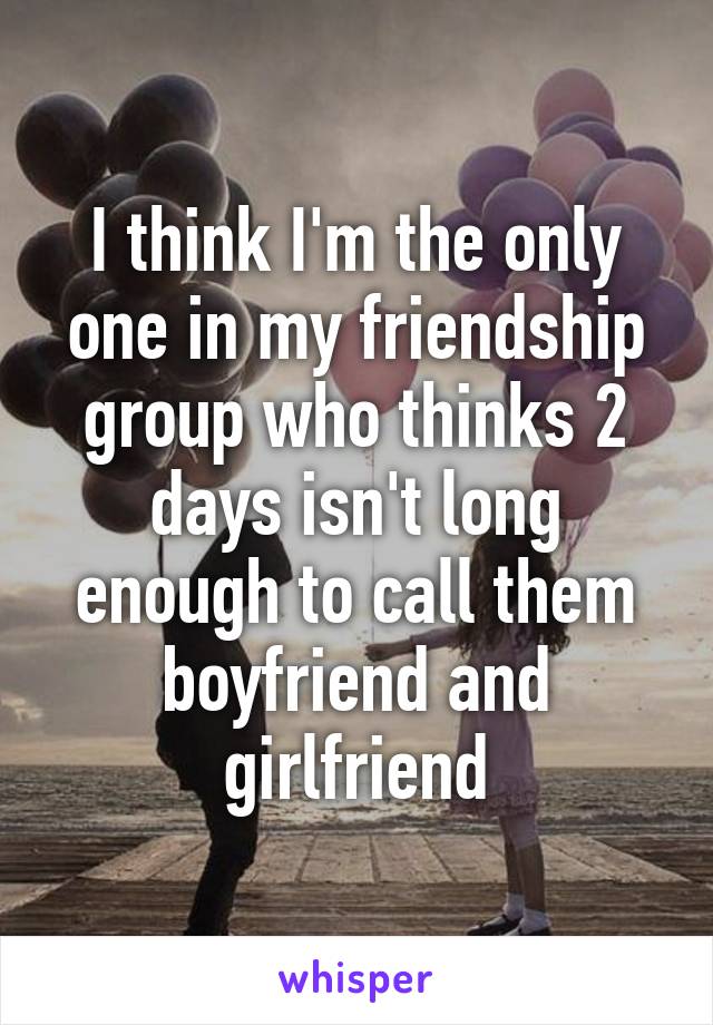 I think I'm the only one in my friendship group who thinks 2 days isn't long enough to call them boyfriend and girlfriend