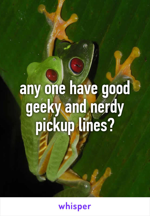 any one have good geeky and nerdy pickup lines?