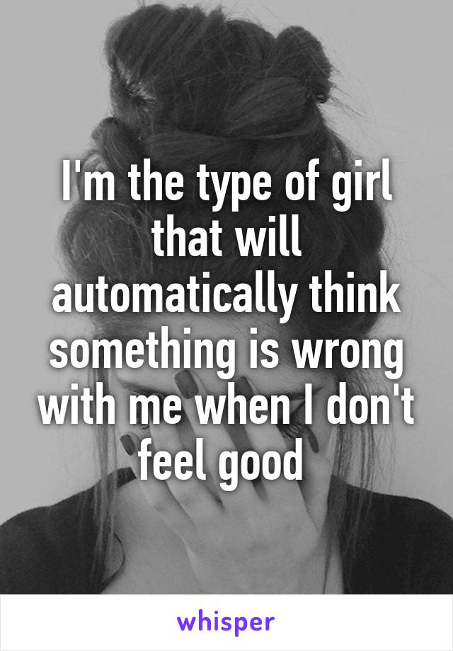 I'm the type of girl that will automatically think something is wrong with me when I don't feel good 