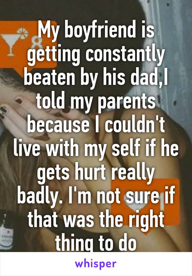 My boyfriend is getting constantly beaten by his dad,I told my parents because I couldn't live with my self if he gets hurt really badly. I'm not sure if that was the right thing to do