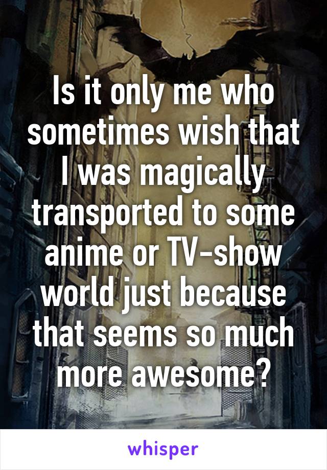 Is it only me who sometimes wish that I was magically transported to some anime or TV-show world just because that seems so much more awesome?