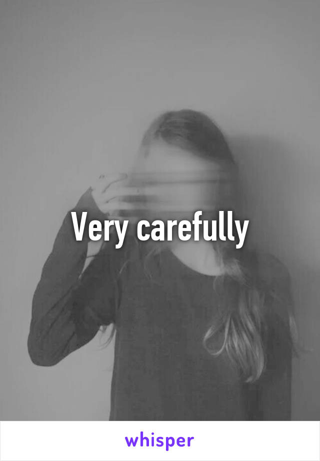 Very carefully