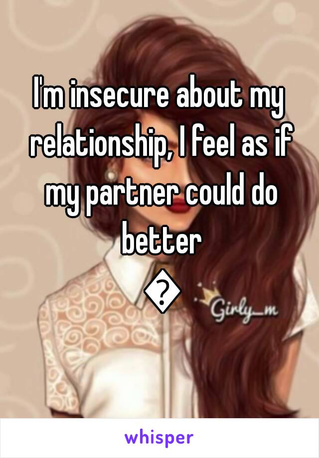 I'm insecure about my relationship, I feel as if my partner could do better 💔