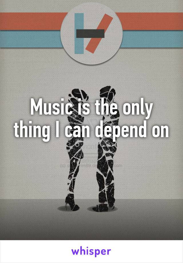 Music is the only thing I can depend on 