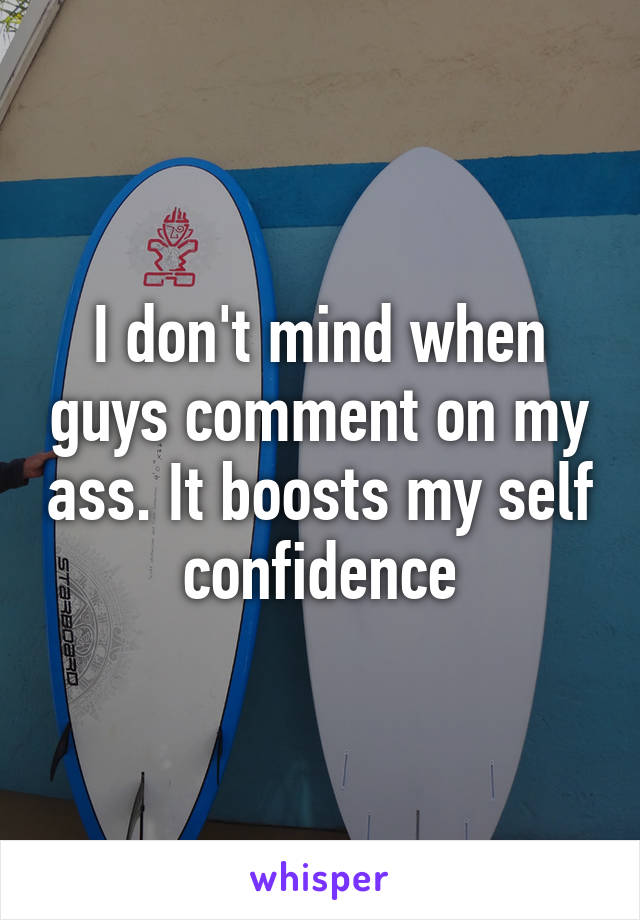 I don't mind when guys comment on my ass. It boosts my self confidence