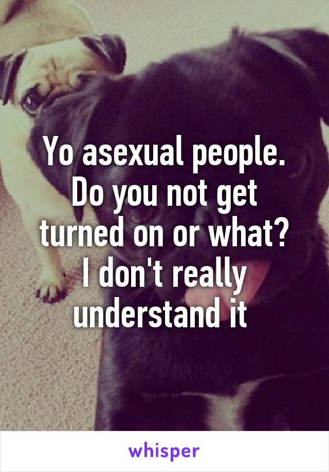 Yo asexual people.
Do you not get turned on or what?
I don't really understand it 