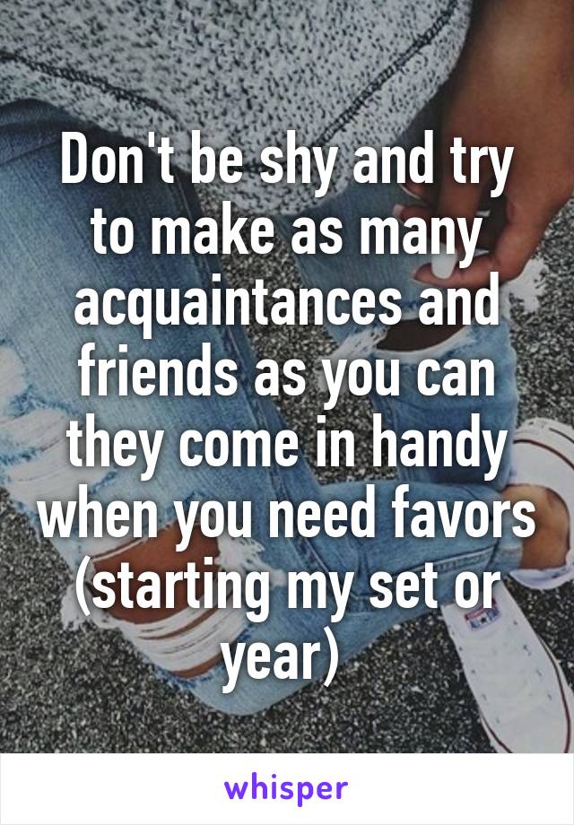 Don't be shy and try to make as many acquaintances and friends as you can they come in handy when you need favors (starting my set or year) 