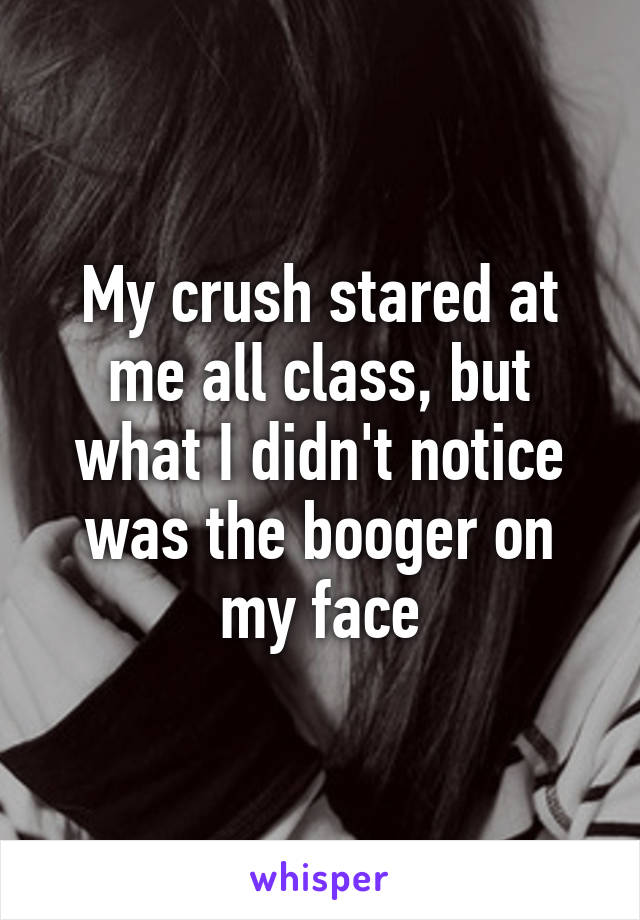 My crush stared at me all class, but what I didn't notice was the booger on my face