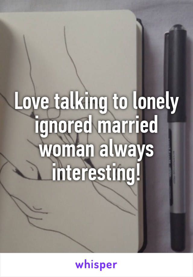 Love talking to lonely ignored married woman always interesting!