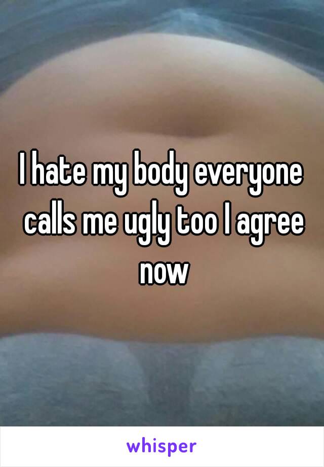 I hate my body everyone calls me ugly too I agree now
