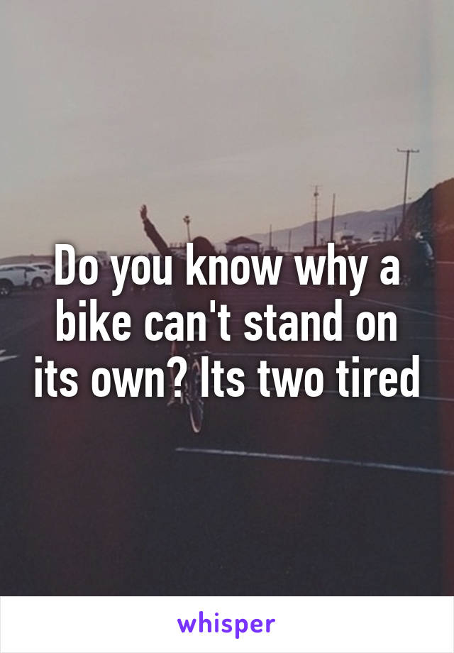 Do you know why a bike can't stand on its own? Its two tired