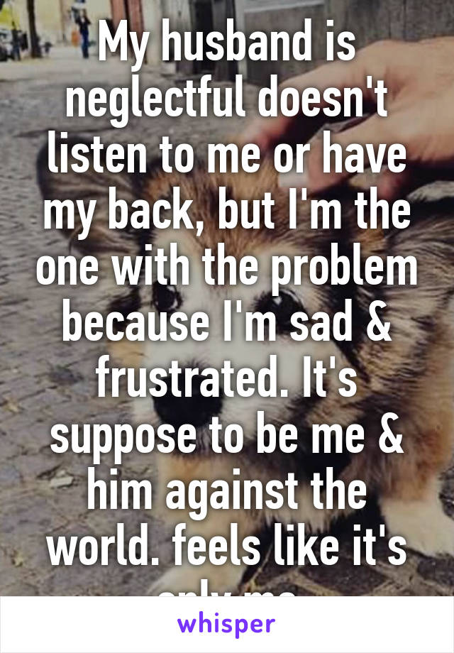 My husband is neglectful doesn't listen to me or have my back, but I'm the one with the problem because I'm sad & frustrated. It's suppose to be me & him against the world. feels like it's only me