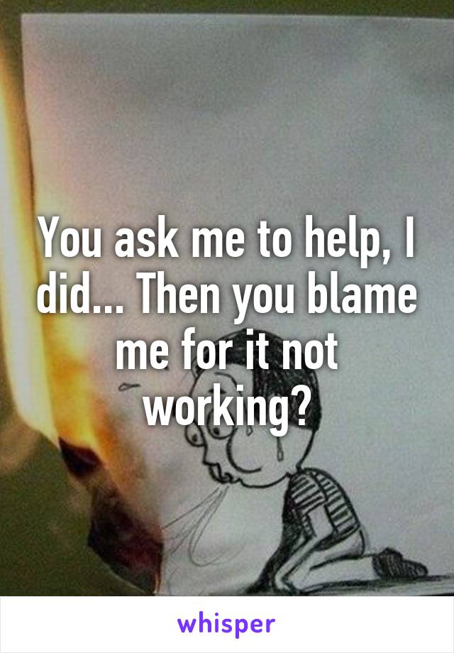 You ask me to help, I did... Then you blame me for it not working?