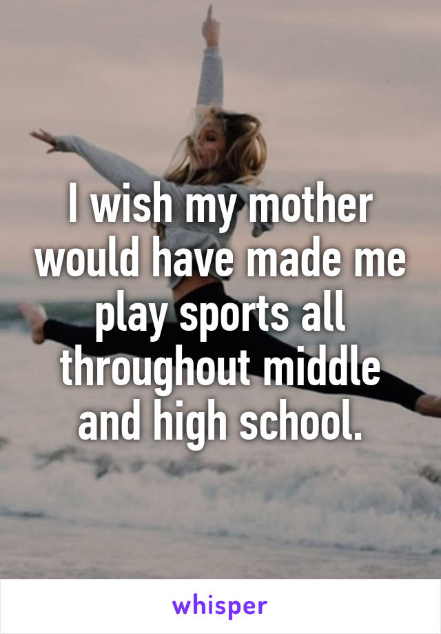 I wish my mother would have made me play sports all throughout middle and high school.