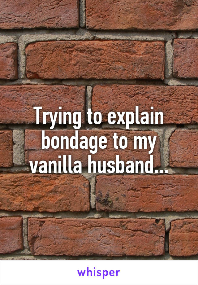 Trying to explain bondage to my vanilla husband...