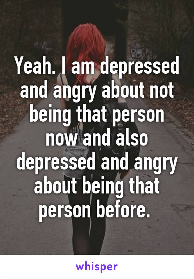 Yeah. I am depressed and angry about not being that person now and also depressed and angry about being that person before. 
