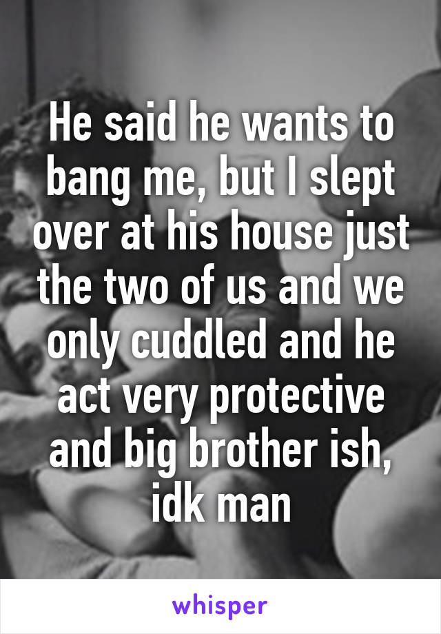 He said he wants to bang me, but I slept over at his house just the two of us and we only cuddled and he act very protective and big brother ish, idk man