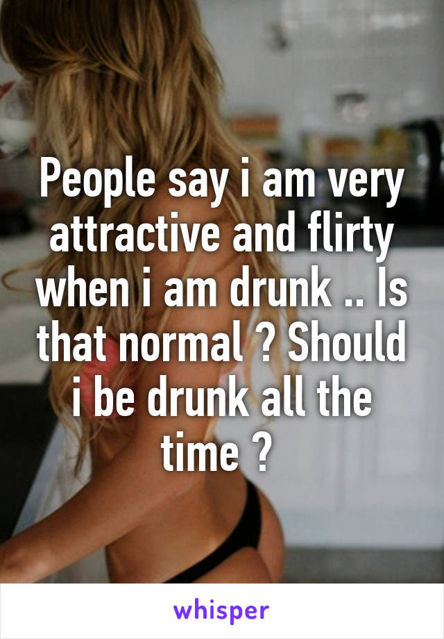 People say i am very attractive and flirty when i am drunk .. Is that normal ? Should i be drunk all the time ? 