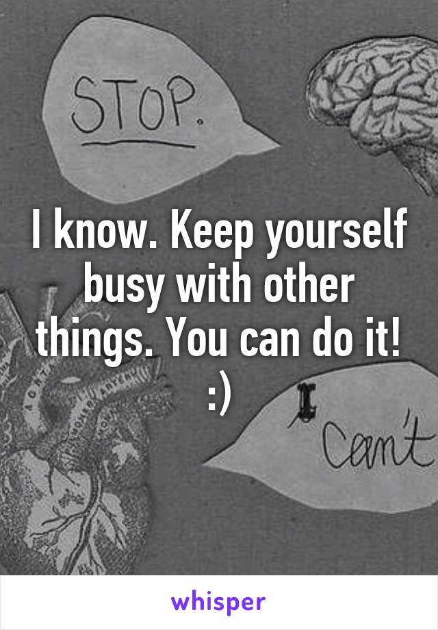 I know. Keep yourself busy with other things. You can do it! :)