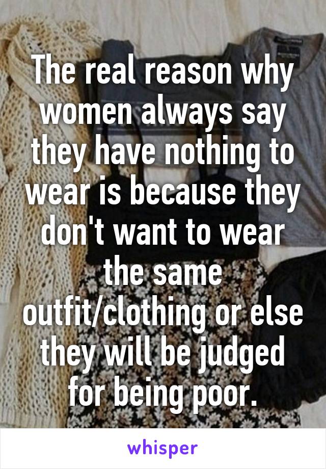 The real reason why women always say they have nothing to wear is because they don't want to wear the same outfit/clothing or else they will be judged for being poor.