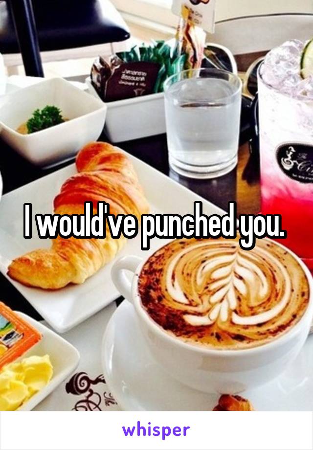 I would've punched you. 