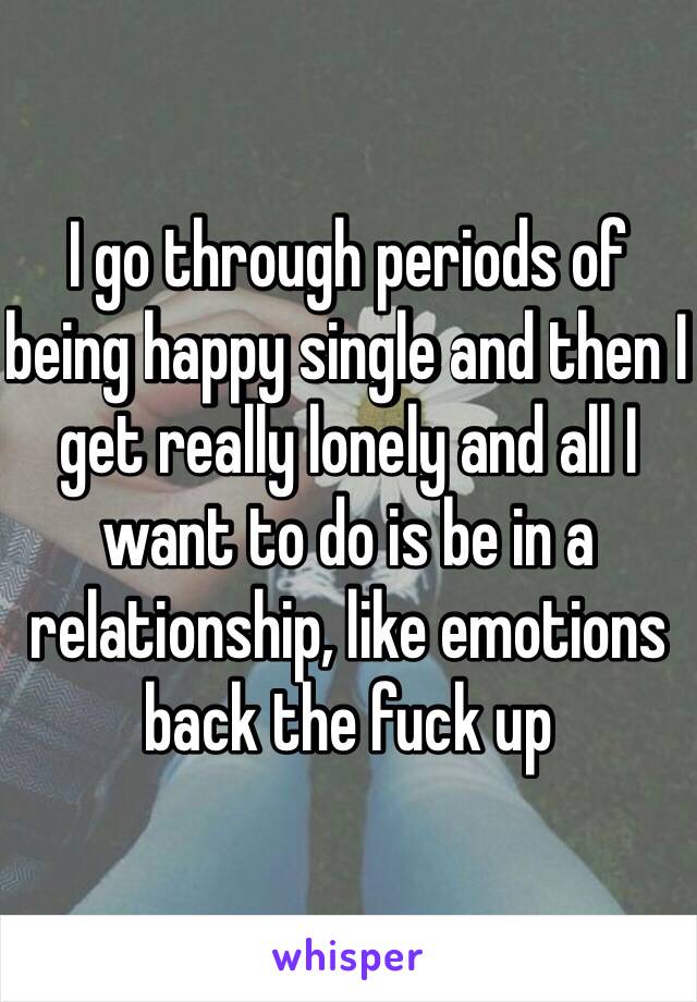 I go through periods of being happy single and then I get really lonely and all I want to do is be in a relationship, like emotions back the fuck up