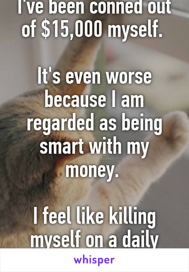 I've been conned out of $15,000 myself. 

It's even worse because I am regarded as being smart with my money. 

I feel like killing myself on a daily basis. 