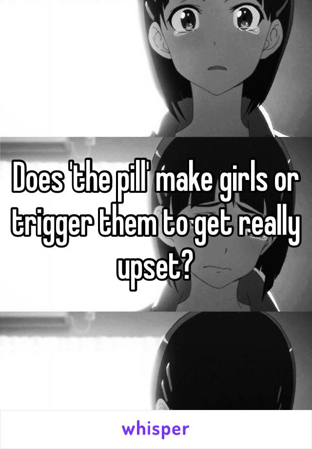 Does 'the pill' make girls or trigger them to get really upset?