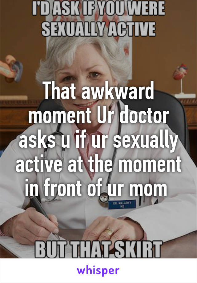 That awkward moment Ur doctor asks u if ur sexually active at the moment in front of ur mom 