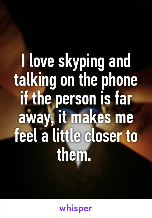 I love skyping and talking on the phone if the person is far away, it makes me feel a little closer to them. 