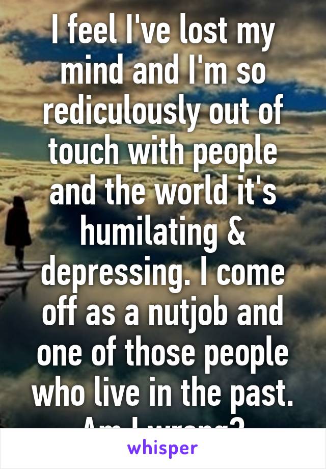 I feel I've lost my mind and I'm so rediculously out of touch with people and the world it's humilating & depressing. I come off as a nutjob and one of those people who live in the past. Am I wrong?