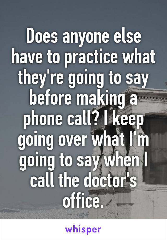 Does anyone else have to practice what they're going to say before making a phone call? I keep going over what I'm going to say when I call the doctor's office.