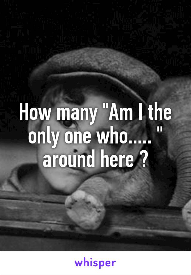 How many "Am I the only one who..... " around here ?