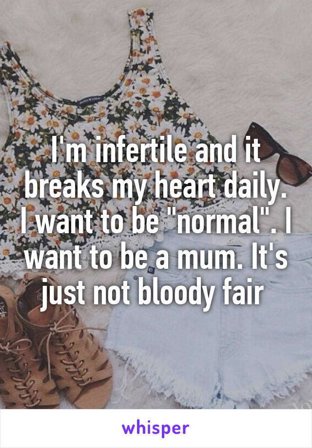 I'm infertile and it breaks my heart daily. I want to be "normal". I want to be a mum. It's just not bloody fair 