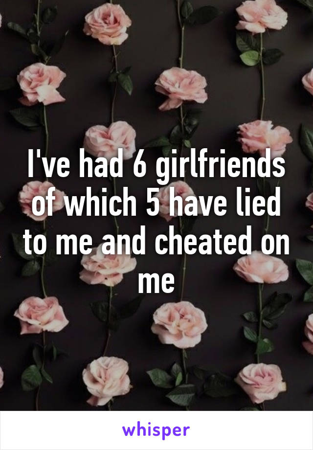 I've had 6 girlfriends of which 5 have lied to me and cheated on me