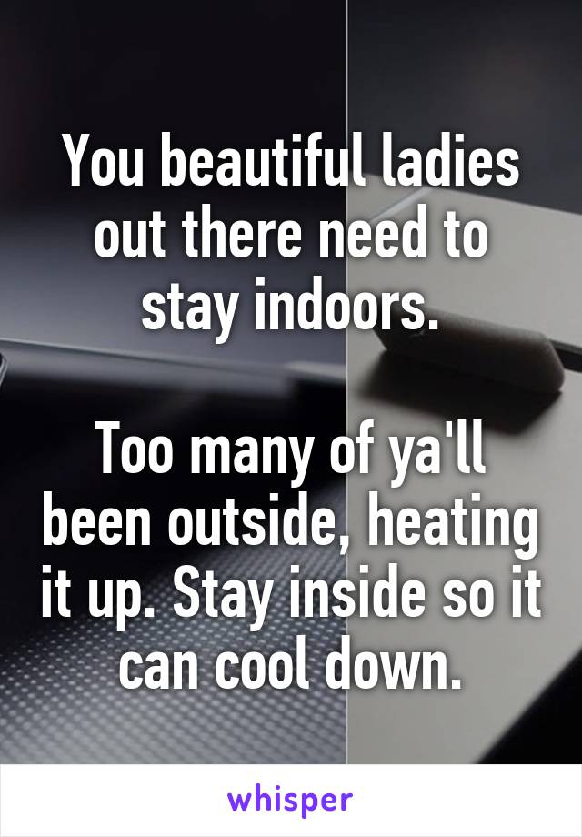 You beautiful ladies out there need to stay indoors.

Too many of ya'll been outside, heating it up. Stay inside so it can cool down.