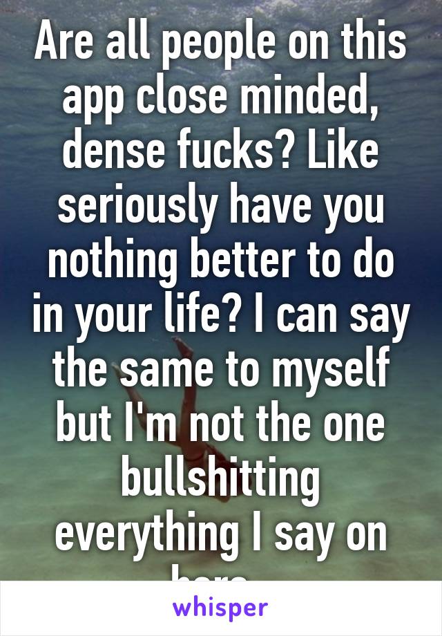 Are all people on this app close minded, dense fucks? Like seriously have you nothing better to do in your life? I can say the same to myself but I'm not the one bullshitting everything I say on here. 