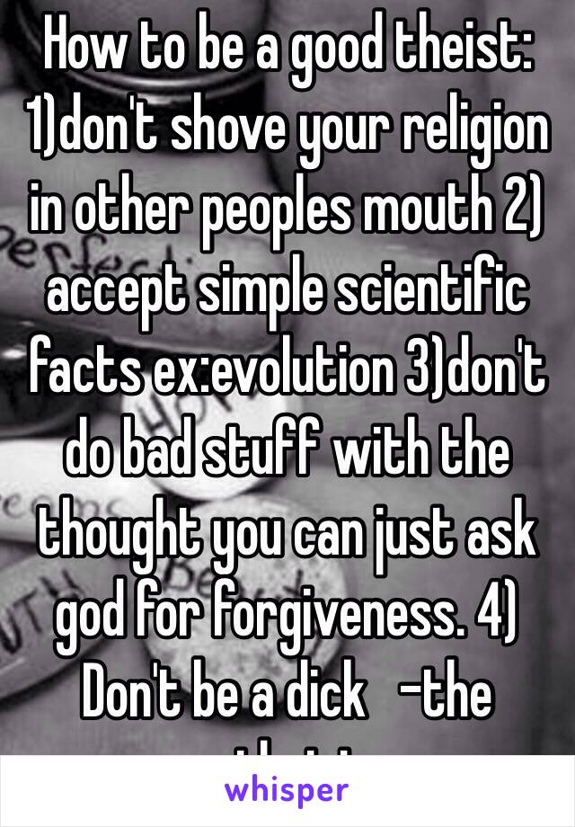 How to be a good theist: 1)don't shove your religion in other peoples mouth 2) accept simple scientific facts ex:evolution 3)don't do bad stuff with the thought you can just ask god for forgiveness. 4) Don't be a dick   -the atheist