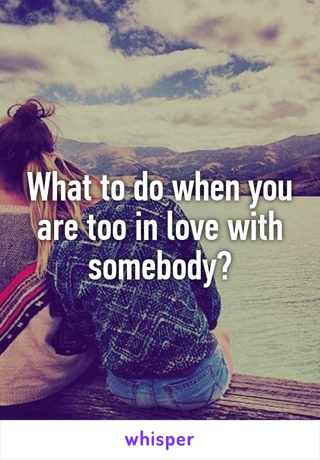 What to do when you are too in love with somebody?