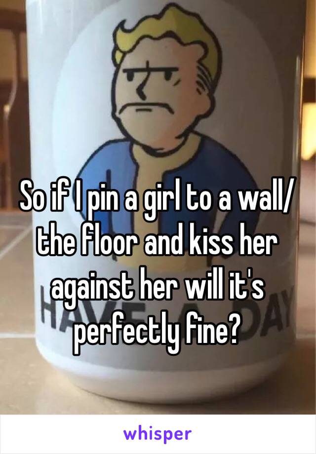 So if I pin a girl to a wall/ the floor and kiss her against her will it's perfectly fine?